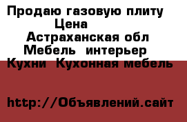 Продаю газовую плиту › Цена ­ 700 - Астраханская обл. Мебель, интерьер » Кухни. Кухонная мебель   